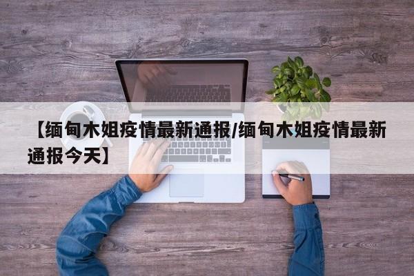 【缅甸木姐疫情最新通报/缅甸木姐疫情最新通报今天】