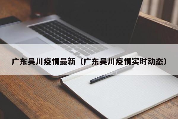 广东吴川疫情最新（广东吴川疫情实时动态）