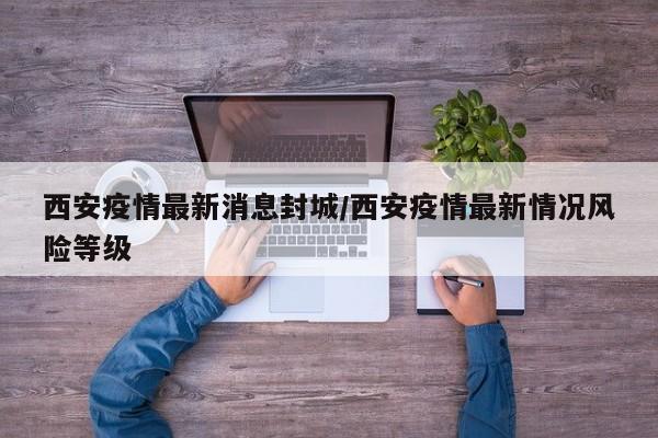 西安疫情最新消息封城/西安疫情最新情况风险等级
