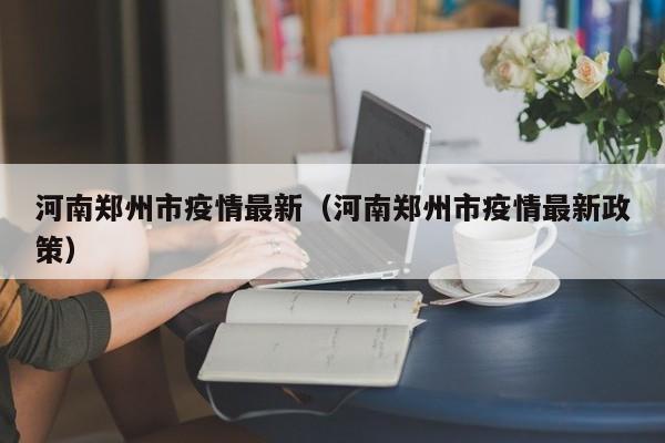 河南郑州市疫情最新（河南郑州市疫情最新政策）