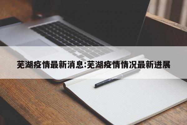 芜湖疫情最新消息:芜湖疫情情况最新进展