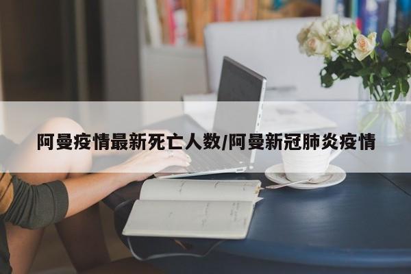 阿曼疫情最新死亡人数/阿曼新冠肺炎疫情