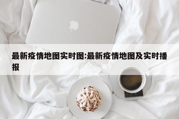 最新疫情地图实时图:最新疫情地图及实时播报