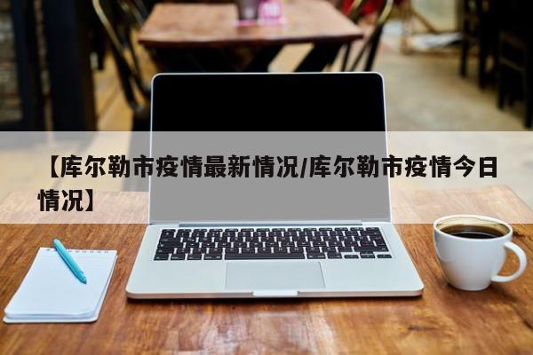 【库尔勒市疫情最新情况/库尔勒市疫情今日情况】