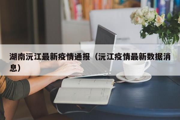 湖南沅江最新疫情通报（沅江疫情最新数据消息）