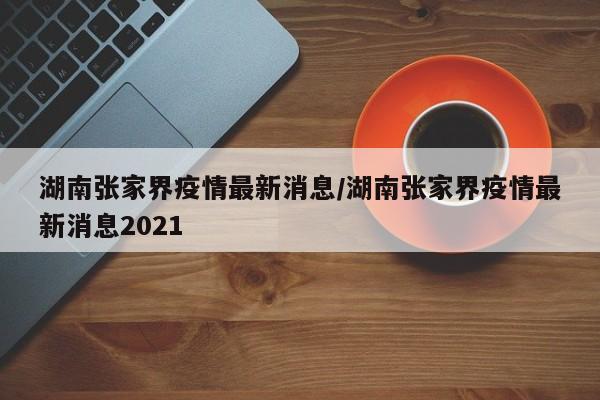 湖南张家界疫情最新消息/湖南张家界疫情最新消息2021