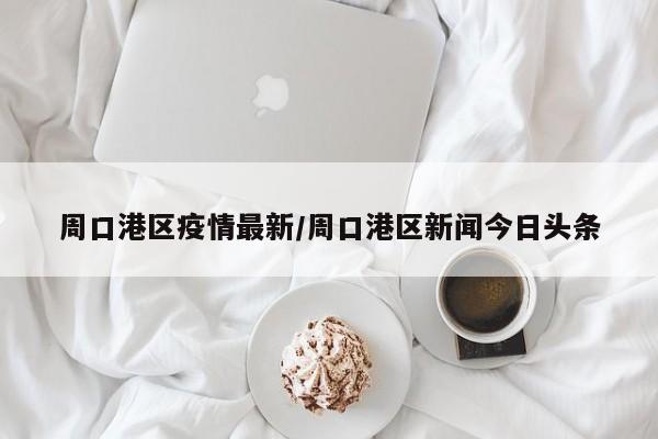 周口港区疫情最新/周口港区新闻今日头条
