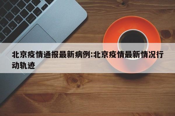 北京疫情通报最新病例:北京疫情最新情况行动轨迹
