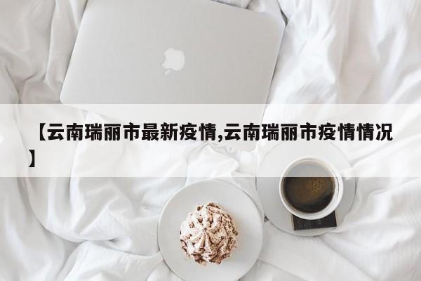 【云南瑞丽市最新疫情,云南瑞丽市疫情情况】