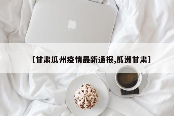 【甘肃瓜州疫情最新通报,瓜洲甘肃】