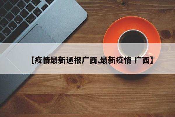 【疫情最新通报广西,最新疫情 广西】
