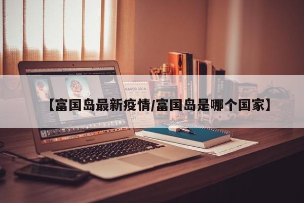 【富国岛最新疫情/富国岛是哪个国家】