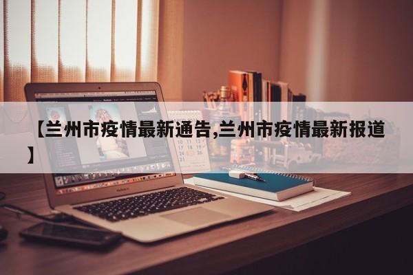 【兰州市疫情最新通告,兰州市疫情最新报道】