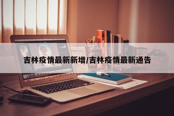 吉林疫情最新新增/吉林疫情最新通告