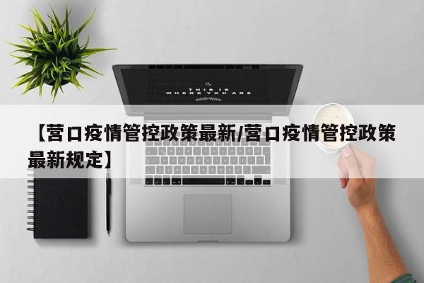 【营口疫情管控政策最新/营口疫情管控政策最新规定】