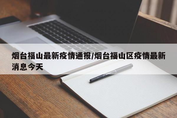 烟台福山最新疫情通报/烟台福山区疫情最新消息今天