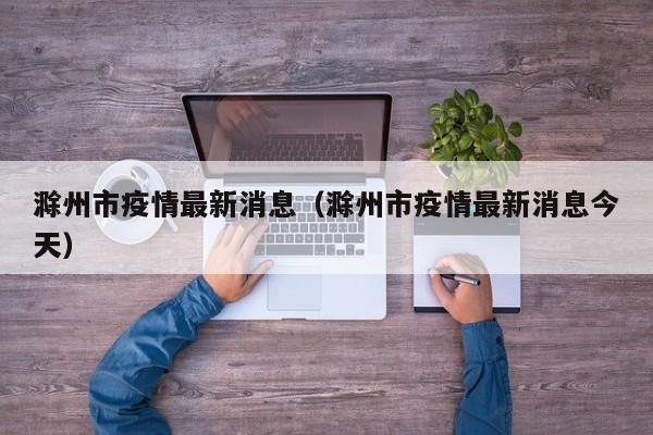 滁州市疫情最新消息（滁州市疫情最新消息今天）