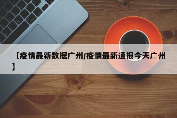 【疫情最新数据广州/疫情最新通报今天广州】