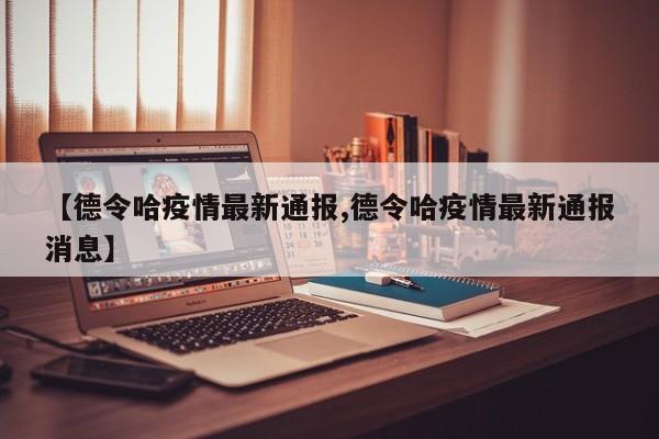 【德令哈疫情最新通报,德令哈疫情最新通报消息】