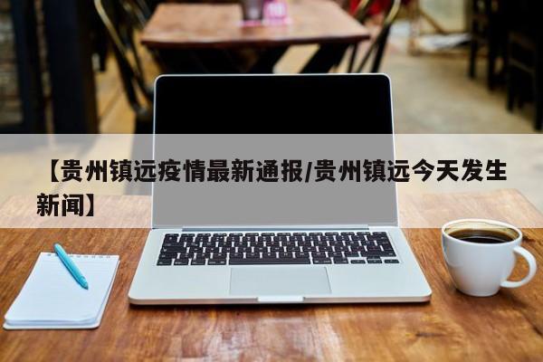 【贵州镇远疫情最新通报/贵州镇远今天发生新闻】