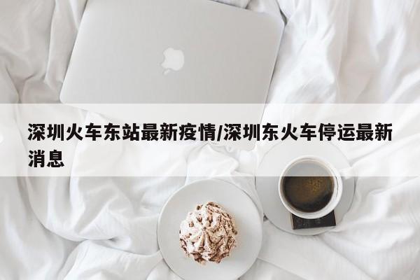 深圳火车东站最新疫情/深圳东火车停运最新消息