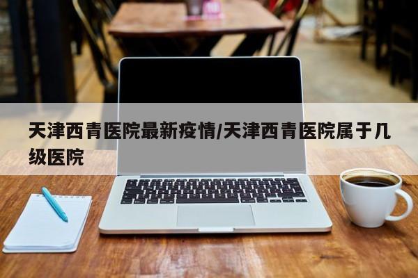 天津西青医院最新疫情/天津西青医院属于几级医院