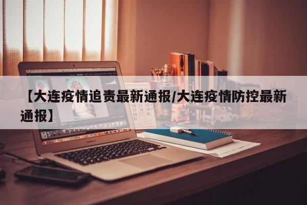【大连疫情追责最新通报/大连疫情防控最新通报】