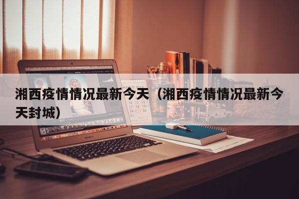 湘西疫情情况最新今天（湘西疫情情况最新今天封城）