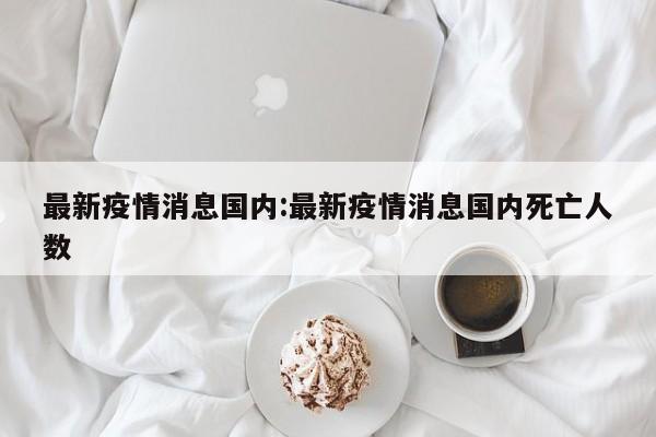 最新疫情消息国内:最新疫情消息国内死亡人数