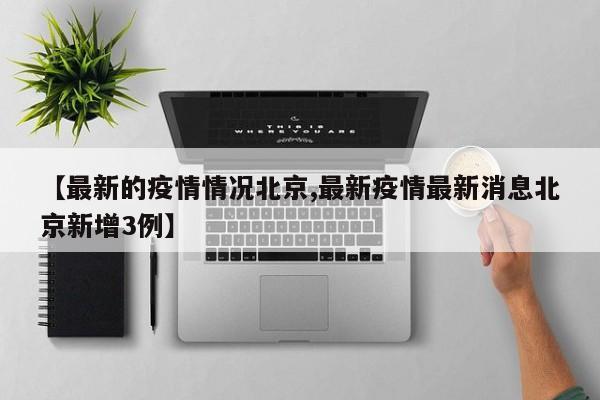 【最新的疫情情况北京,最新疫情最新消息北京新增3例】