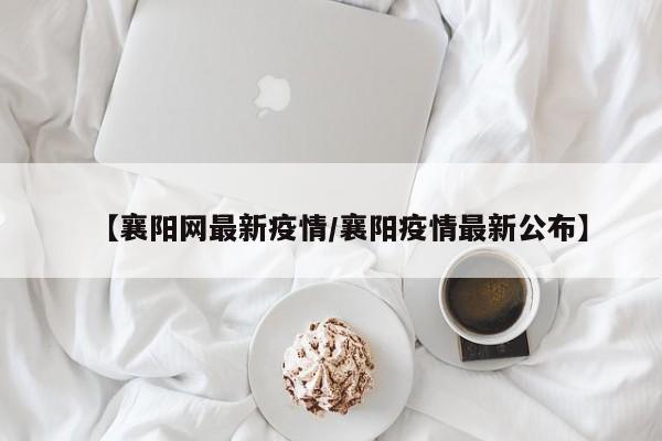 【襄阳网最新疫情/襄阳疫情最新公布】