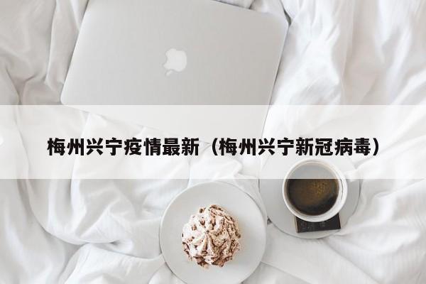 梅州兴宁疫情最新（梅州兴宁新冠病毒）