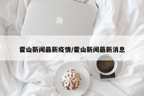 霍山新闻最新疫情/霍山新闻最新消息