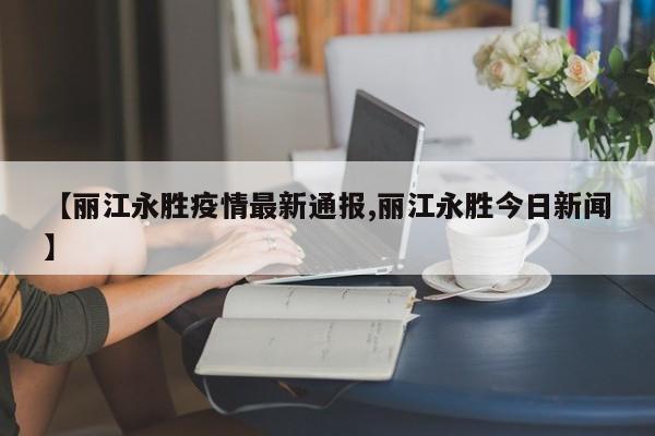 【丽江永胜疫情最新通报,丽江永胜今日新闻】