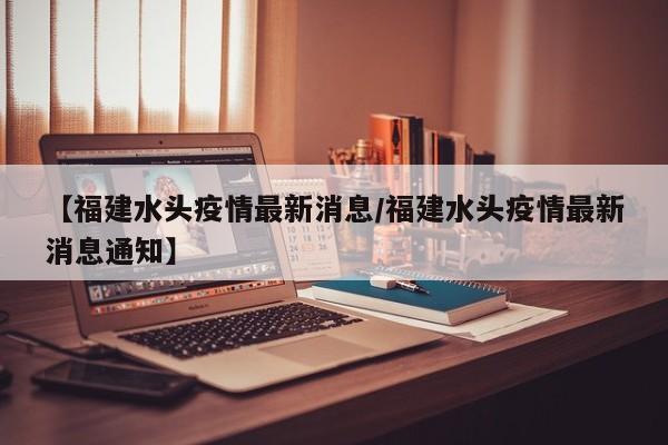 【福建水头疫情最新消息/福建水头疫情最新消息通知】