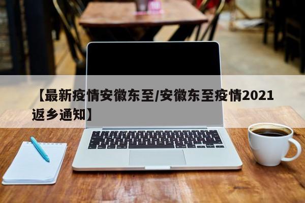 【最新疫情安徽东至/安徽东至疫情2021返乡通知】