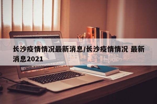 长沙疫情情况最新消息/长沙疫情情况 最新消息2021