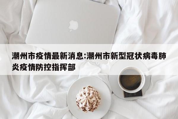 潮州市疫情最新消息:潮州市新型冠状病毒肺炎疫情防控指挥部