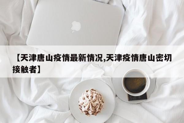 【天津唐山疫情最新情况,天津疫情唐山密切接触者】