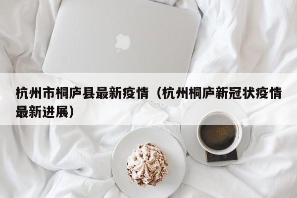 杭州市桐庐县最新疫情（杭州桐庐新冠状疫情最新进展）