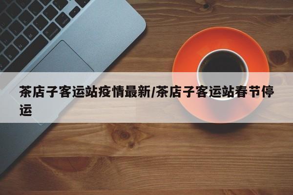 茶店子客运站疫情最新/茶店子客运站春节停运