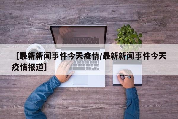 【最新新闻事件今天疫情/最新新闻事件今天疫情报道】