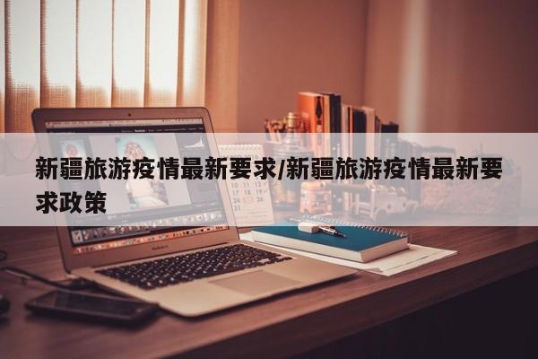 新疆旅游疫情最新要求/新疆旅游疫情最新要求政策