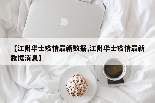 【江阴华士疫情最新数据,江阴华士疫情最新数据消息】