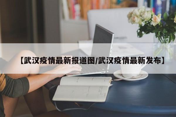 【武汉疫情最新报道图/武汉疫情最新发布】