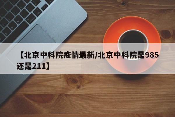 【北京中科院疫情最新/北京中科院是985还是211】