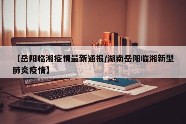 【岳阳临湘疫情最新通报/湖南岳阳临湘新型肺炎疫情】