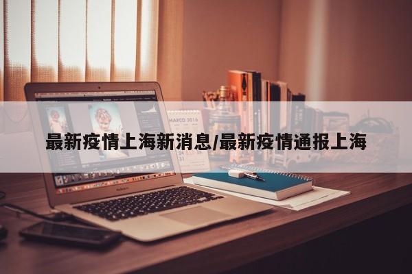 最新疫情上海新消息/最新疫情通报上海