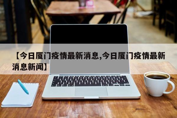 【今日厦门疫情最新消息,今日厦门疫情最新消息新闻】