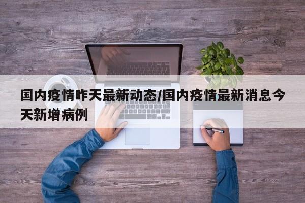 国内疫情昨天最新动态/国内疫情最新消息今天新增病例
